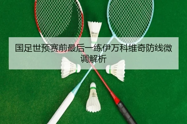 国足世预赛前最后一练伊万科维奇防线微调解析